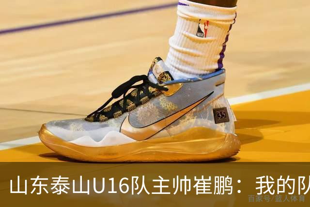 山东泰山U16队主帅崔鹏：我的队伍里 没有理所当然
